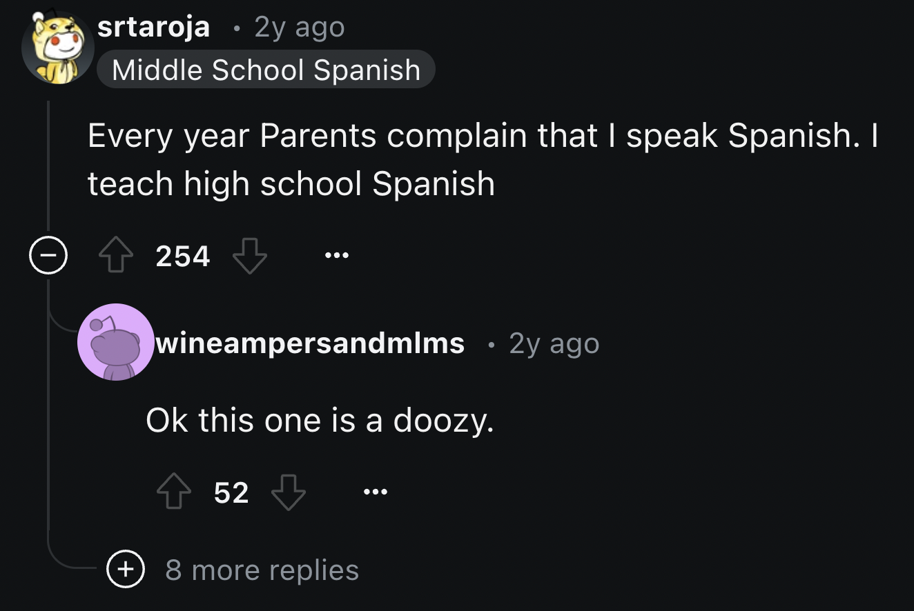 screenshot - srtaroja 2y ago Middle School Spanish Every year Parents complain that I speak Spanish. I teach high school Spanish 254 wineampersandmlms 2y ago Ok this one is a doozy. 52 8 more replies